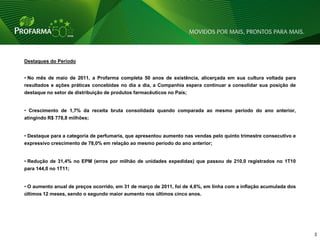 Destaques do Período


• No mês de maio de 2011, a Profarma completa 50 anos de existência, alicerçada em sua cultura voltada para
resultados e ações práticas concebidas no dia a dia, a Companhia espera continuar a consolidar sua posição de
destaque no setor de distribuição de produtos farmacêuticos no País;


• Crescimento de 1,7% da receita bruta consolidada quando comparada ao mesmo período do ano anterior,
atingindo R$ 778,8 milhões;


• Destaque para a categoria de perfumaria, que apresentou aumento nas vendas pelo quinto trimestre consecutivo e
expressivo crescimento de 78,0% em relação ao mesmo período do ano anterior;


• Redução de 31,4% no EPM (erros por milhão de unidades expedidas) que passou de 210,0 registrados no 1T10
para 144,0 no 1T11;


• O aumento anual de preços ocorrido, em 31 de março de 2011, foi de 4,6%, em linha com a inflação acumulada dos
últimos 12 meses, sendo o segundo maior aumento nos últimos cinco anos.




                                                                                                                   3   3
 