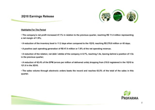 2Q10 Earnings Release



Highlights For The Period

• The company’s net profit increased 47.1% in relation to the previous quarter, reaching R$ 11.4 million representing
a net margin of 1.9%;

• A reduction of the inventory level in 11.2 days when compared to the 1Q10, reaching R$ 278.9 million or 45 days;

• A positive cash operating generation of R$ 47.4 million or 7.8% of the net operating revenue;

• A reduction of the relation, net debt / ebitda of the company in 6.7%, reaching 1.4x, leaving behind a position of 1.5x
in the previous quarter;

• A reduction of 42.4% of the EPM (errors per million of delivered units) dropping from 210.0 registered in the 1Q10 to
121.0 in the 2Q10;

• The sales volume through electronic orders beats the record and reaches 63,5% of the total of the sales in this
quarter.




                                                                                                                            2
 