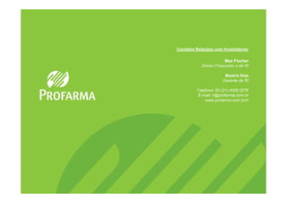 Contatos Relações com Investidores

                        Max Fischer
           Diretor Financeiro e de RI

                       Beatriz Diez
                      Gerente de RI

         Telefone: 55 (21) 4009 0276
         E-mail: ri@profarma.com.br
             www.profarma.com.br/ri
 