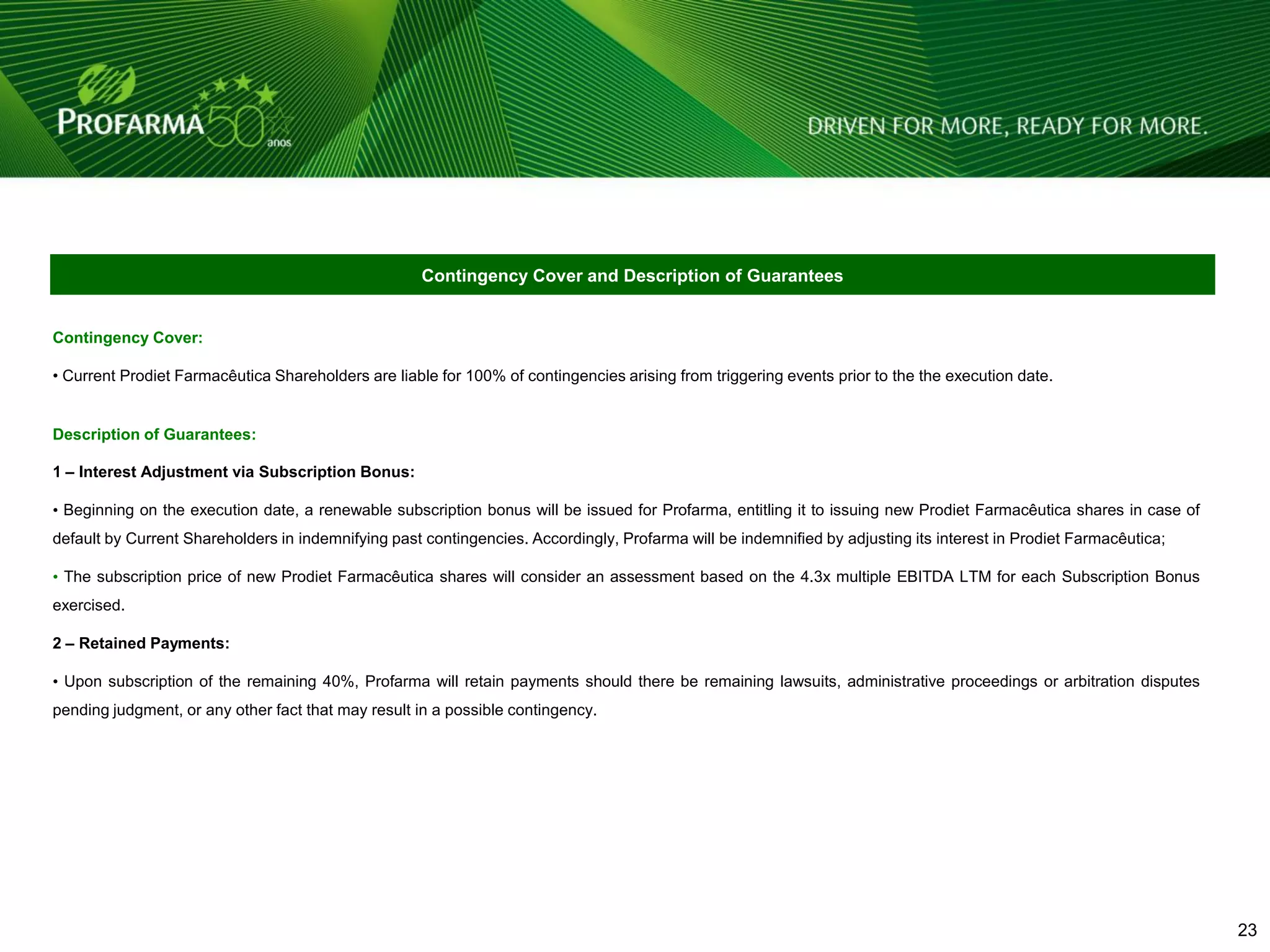 Contingency Cover and Description of Guarantees


Contingency Cover:

• Current Prodiet Farmacêutica Shareholders are liable for 100% of contingencies arising from triggering events prior to the the execution date.


Description of Guarantees:

1 – Interest Adjustment via Subscription Bonus:

• Beginning on the execution date, a renewable subscription bonus will be issued for Profarma, entitling it to issuing new Prodiet Farmacêutica shares in case of
default by Current Shareholders in indemnifying past contingencies. Accordingly, Profarma will be indemnified by adjusting its interest in Prodiet Farmacêutica;

• The subscription price of new Prodiet Farmacêutica shares will consider an assessment based on the 4.3x multiple EBITDA LTM for each Subscription Bonus
exercised.

2 – Retained Payments:

• Upon subscription of the remaining 40%, Profarma will retain payments should there be remaining lawsuits, administrative proceedings or arbitration disputes
pending judgment, or any other fact that may result in a possible contingency.




                                                                                                                                                                    23 23
 