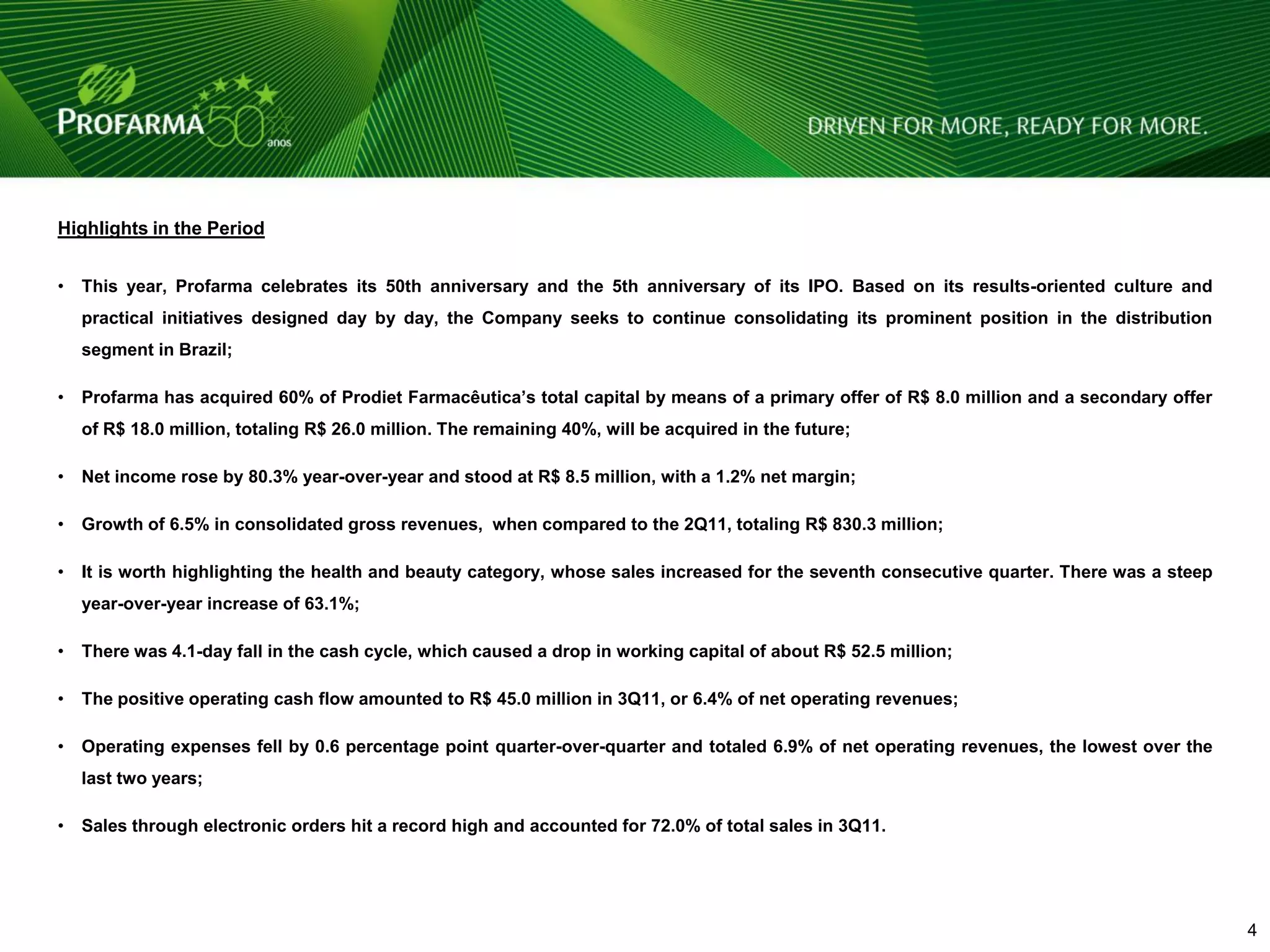 Highlights in the Period


•   This year, Profarma celebrates its 50th anniversary and the 5th anniversary of its IPO. Based on its results-oriented culture and
    practical initiatives designed day by day, the Company seeks to continue consolidating its prominent position in the distribution
    segment in Brazil;

•   Profarma has acquired 60% of Prodiet Farmacêutica’s total capital by means of a primary offer of R$ 8.0 million and a secondary offer
    of R$ 18.0 million, totaling R$ 26.0 million. The remaining 40%, will be acquired in the future;

•   Net income rose by 80.3% year-over-year and stood at R$ 8.5 million, with a 1.2% net margin;

•   Growth of 6.5% in consolidated gross revenues, when compared to the 2Q11, totaling R$ 830.3 million;

•   It is worth highlighting the health and beauty category, whose sales increased for the seventh consecutive quarter. There was a steep
    year-over-year increase of 63.1%;

•   There was 4.1-day fall in the cash cycle, which caused a drop in working capital of about R$ 52.5 million;

•   The positive operating cash flow amounted to R$ 45.0 million in 3Q11, or 6.4% of net operating revenues;

•   Operating expenses fell by 0.6 percentage point quarter-over-quarter and totaled 6.9% of net operating revenues, the lowest over the
    last two years;

•   Sales through electronic orders hit a record high and accounted for 72.0% of total sales in 3Q11.




                                                                                                                                        4   4
 
