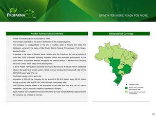 Prodiet Farmacêutica Overview                                             Geographical Coverage

o   Prodiet Farmacêutica was incorporated in 1990;
o   The Company operates in the product distribution to the hospital segment;
o   The Company is headquartered in the city of Curitiba, state of Paraná and holds five
    distribution centers in the states of São Paulo, Distrito Federal, Pernambuco, Porto Alegre,
    besides Curitiba;
o   It operates in the states of Paraná, Santa Catarina and Rio Grande do Sul, with a portfolio of
    more than 3,500 customers including hospitals, clinics and municipal governments. In the
    public sector, its business extends throughout the national territory – therefore the Company
    has a Bid Center, which solely serves this segment;
o   In 2010, Prodiet Farmacêutica recorded revenues in the amount of R$ 200 million, distributed
    between the public and private sectors. Gross revenue compound annual growth rate for the
    2007-2010 period was 37% p.a.;
o   The Ebitda margin in 2010 was 4.6%;
o   Acquisition of 60% of the Company for the amount of R$ 26.0 million, being R$ 8.0 million
    through a primary offer and R$ 18.0 million through a secondary offer;
                                                                                                                      Distributor Center
o   The EV/Ebitda multiple related to the acquisition of the initial 60% was 4.6x (2011E), which
                                                                                                                      Service units to hospitals,
    represents a 29.2% discount in relation to Profarma „s multiple;                                                  clinics and city halls
o   Equity holders' non-competitiveness commitment for a 5-year period after their departure form                     Service units to public sector
                                                                                                                      (procurement)
    the Company, as entailed by contract.




                                                                                                                                                       18 18
 