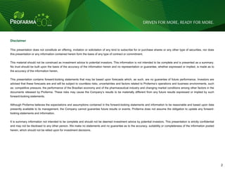 Disclaimer

This presentation does not constitute an offering, invitation or solicitation of any kind to subscribe for or purchase shares or any other type of securities, nor does
this presentation or any information contained herein form the basis of any type of contract or commitment.


This material should not be construed as investment advice to potential investors. This information is not intended to be complete and is presented as a summary.
No trust should be built upon the basis of the accuracy of the information herein and no representation or guarantee, whether expressed or implied, is made as to
the accuracy of the information herein.


This presentation contains forward-looking statements that may be based upon forecasts which, as such, are no guarantee of future performance. Investors are
advised that these forecasts are and will be subject to countless risks, uncertainties and factors related to Profarma‟s operations and business environments, such
as: competitive pressure, the performance of the Brazilian economy and of the pharmaceutical industry and changing market conditions among other factors in the
documents released by Profarma. These risks may cause the Company‟s results to be materially different from any future results expressed or implied by such
forward-looking statements.


Although Profarma believes the expectations and assumptions contained in the forward-looking statements and information to be reasonable and based upon data
presently available to its management, the Company cannot guarantee future results or events. Profarma does not assume the obligation to update any forward-
looking statements and information.


It is summary information not intended to be complete and should not be deemed investment advice by potential investors. This presentation is strictly confidential
and may not be disclosed to any other person. We make no statements and no guarantee as to the accuracy, suitability or completeness of the information posted
herein, which should not be relied upon for investment decisions.




                                                                                                                                                                          2   2
 