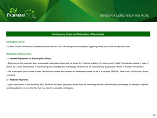 Contingency Cover and Description of Guarantees


Contingency Cover:

• Current Prodiet Farmacêutica Shareholders are liable for 100% of contingencies arising from triggering events prior to the the execution date.


Description of Guarantees:

1 – Interest Adjustment via Subscription Bonus:

• Beginning on the execution date, a renewable subscription bonus will be issued for Profarma, entitling it to issuing new Prodiet Farmacêutica shares in case of
default by Current Shareholders in indemnifying past contingencies. Accordingly, Profarma will be indemnified by adjusting its interest in Prodiet Farmacêutica;

• The subscription price of new Prodiet Farmacêutica shares will consider an assessment based on the 4.3x multiple EBITDA LTM for each Subscription Bonus
exercised.

2 – Retained Payments:

• Upon subscription of the remaining 40%, Profarma will retain payments should there be remaining lawsuits, administrative proceedings or arbitration disputes
pending judgment, or any other fact that may result in a possible contingency.




                                                                                                                                                                    23 23
 