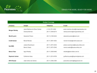 Analyst Coverage

Company          Analyst                                Telephone           E-mail

                 Javier Martinez de Olcoz Cerdan        (1 212) 761-4542    javier.martinez.olcoz@morganstanley.com
Morgan Stanley
                 Clarissa Berman                        (55 11) 3048-6214   clarissa.berman@morganstanley.com


Merrill Lynch    Alexandre Pizano                       (55 11) 2188-4024   alexandre.pizano@baml.com


Credit Suisse    Marcel Moraes                          (55 11) 3841-6302   marcel.moraes@credit-suisse.com


                 Juliana Rozenbaum                      (55 11) 3073-3035   juliana.rozenbaum@itausecurities.com
Itaú BBA
                 Marcio Osako                           (55 11) 3073-3040   marcio.osako@itausecurities.com


Banco Fator      Iago Whately                           (55 11) 3049-9480   iwhately@bancofator.com.br


Raymond James    Guilherme Assis                        (55 11) 3513-8706   guilherme.assis@raymondjames.com


BTG Pactual      João Carlos dos Santos                 (55 11) 3383-2384   joaocarlos.santos@btgpactual.com




                                                                                                                      25 25
 