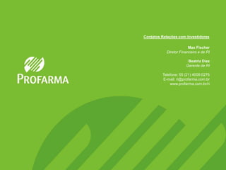 Contatos Relações com Investidores

                        Max Fischer
           Diretor Financeiro e de RI

                       Beatriz Diez
                      Gerente de RI

         Telefone: 55 (21) 4009 0276
         E-mail: ri@profarma.com.br
             www.profarma.com.br/ri
 