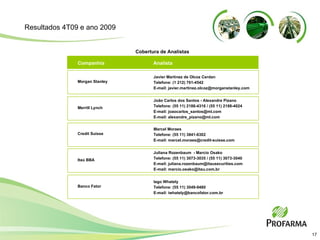 Analista  Companhia  Cobertura de Analistas Javier Martinez de Olcoz Cerdan  Telefone: (1 212) 761-4542  E-mail: javier.martinez.olcoz@morganstanley.com Morgan Stanley João Carlos dos Santos - Alexandre Pizano Telefone: (55 11) 2188-4316 / (55 11) 2188-4024 E-mail: joaocarlos_santos@ml.com E-mail: alexandre_pizano@ml.com Merrill Lynch Marcel Moraes Telefone: (55 11) 3841-6302 E-mail: marcel.moraes@credit-suisse.com Credit Suisse Juliana Rozenbaum  - Marcio Osako Telefone: (55 11) 3073-3035 / (55 11) 3073-3040 E-mail: juliana.rozenbaum@itausecurities.com E-mail: marcio.osako@itau.com.br Itaú BBA Iago Whately Telefone: (55 11) 3049-9480 E-mail: iwhately@bancofator.com.br Banco Fator Resultados 4T09 e ano 2009 