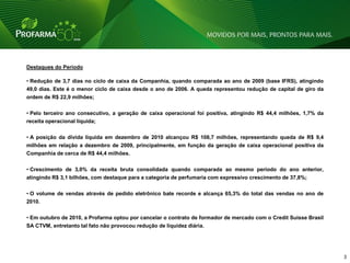 Destaques do Período

• Redução de 3,7 dias no ciclo de caixa da Companhia, quando comparada ao ano de 2009 (base IFRS), atingindo
49,0 dias. Este é o menor ciclo de caixa desde o ano de 2006. A queda representou redução de capital de giro da
ordem de R$ 22,9 milhões;

• Pelo terceiro ano consecutivo, a geração de caixa operacional foi positiva, atingindo R$ 44,4 milhões, 1,7% da
receita operacional líquida;

• A posição da dívida liquida em dezembro de 2010 alcançou R$ 108,7 milhões, representando queda de R$ 9,4
milhões em relação a dezembro de 2009, principalmente, em função da geração de caixa operacional positiva da
Companhia de cerca de R$ 44,4 milhões.

• Crescimento de 3,0% da receita bruta consolidada quando comparada ao mesmo período do ano anterior,
atingindo R$ 3,1 bilhões, com destaque para a categoria de perfumaria com expressivo crescimento de 37,8%;

• O volume de vendas através de pedido eletrônico bate recorde e alcança 65,3% do total das vendas no ano de
2010.

• Em outubro de 2010, a Profarma optou por cancelar o contrato de formador de mercado com o Credit Suisse Brasil
SA CTVM, entretanto tal fato não provocou redução de liquidez diária.




                                                                                                                   3   3
 