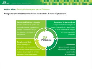 Modelo Misto | Principais Vantagens para a Profarma

A integração vertical traz à Profarma diversas oportunidades de maior criação de valor.




                  Ganhos de Eficiência / Sinergias                    Incremento da Margem Bruta
                  Estrutura combinada de gestão, com                 Adoção das melhores condições de
                  otimização logística, integração dos           compra e margem bruta e alavancagem
                  sistemas e processos e diluição                     da escala combinada de compras
                  das despesas e eliminação de                                  em novas negociações
                  redundâncias.                                                             comerciais.




                  Complementaridade
                  Acesso estratégico a                                                 Crescimento
                  Informações e as necessidades                            Ingresso no varejo, mercado
                  do mercado poderão alavancar novos                        fragmentado, com múltiplas
                  negócios (ex: prestação de serviços                                     oportunidades
                  adicionais à indústria e ao varejo)                                 de consolidação.




                                                                                                          21
 