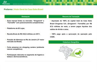 Profarma | Visão Geral da Casa Saba Brasil


                      Destaques                                       Resumo da Transação
                                                                      Cobertura Geográfica

 • Duas marcas fortes no mercado: “Drogasmil” e       • Aquisição de 100% do capital total da Casa Saba
   “Farmalife” com posicionamento complementar;
                                                      Brasil Drogarias S.A. (Drogasmil / Farmalife) por R$
                                                      87,0 milhões de reais, a serem pagos líquidos dos
 • Plataforma de 85 Lojas;
                                                      saldos de dívida e caixa;

 • Receita Bruta de R$ 332,8 milhões em 2011;         • 100% pago após a aprovação da operação pelo
                                                      CADE.
 • Posição de liderança no Rio de Janeiro (2º maior
   mercado do Brasil);                                                 Cobertura Geográfica


 • Forte presença em shopping centers (ambiente
   menos competitivo);


 • Participação relevante no segmento de higiene e                                            RJ
   beleza e dermocosméticos.




                                                                                                             23
 