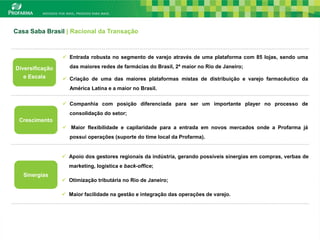 Casa Saba Brasil | Racional da Transação



                  Entrada robusta no segmento de varejo através de uma plataforma com 85 lojas, sendo uma

Diversificação      das maiores redes de farmácias do Brasil, 2ª maior no Rio de Janeiro;
   e Escala       Criação de uma das maiores plataformas mistas de distribuição e varejo farmacêutico da
                    América Latina e a maior no Brasil.

                  Companhia com posição diferenciada para ser um importante player no processo de
                    consolidação do setor;
 Crescimento
                  Maior flexibilidade e capilaridade para a entrada em novos mercados onde a Profarma já
                    possui operações (suporte do time local da Profarma).


                  Apoio dos gestores regionais da indústria, gerando possíveis sinergias em compras, verbas de
                   marketing, logística e back-office;
   Sinergias
                  Otimização tributária no Rio de Janeiro;

                  Maior facilidade na gestão e integração das operações de varejo.



                                                                                                              24
 