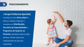 O Grupo Profarma Specialty
consolida-se como único player a
oferecer soluções integradas e
inovadoras em Distribuição,
Farmácia de Especialidades e
Programas de Suporte ao
Paciente, ajudando, todos os dias,
pessoas a terem acesso aos
medicamentos de que elas
necessitam.
POSICIONAMENTO
 