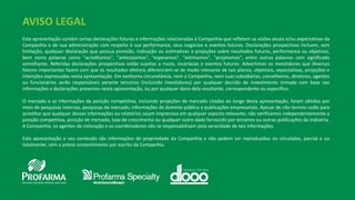 AVISO LEGAL
Esta apresentação contém certas declarações futuras e informações relacionadas à Companhia que refletem as visões atuais e/ou expectativas da
Companhia e de sua administração com respeito à sua performance, seus negócios e eventos futuros. Declarações prospectivas incluem, sem
limitação, qualquer declaração que possua previsão, indicação ou estimativas e projeções sobre resultados futuros, performance ou objetivos,
bem como palavras como "acreditamos", "antecipamos", "esperamos", "estimamos", "projetamos", entre outras palavras com significado
semelhante. Referidas declarações prospectivas estão sujeitas a riscos, incertezas e eventos futuros. Advertimos os investidores que diversos
fatores importantes fazem com que os resultados efetivos diferenciem-se de modo relevante de tais planos, objetivos, expectativas, projeções e
intenções expressadas nesta apresentação. Em nenhuma circunstância, nem a Companhia, nem suas subsidiárias, conselheiros, diretores, agentes
ou funcionários serão responsáveis perante terceiros (incluindo investidores) por qualquer decisão de investimento tomada com base nas
informações e declarações presentes nesta apresentação, ou por qualquer dano dela resultante, correspondente ou específico.
O mercado e as informações de posição competitiva, incluindo projeções de mercado citadas ao longo desta apresentação, foram obtidas por
meio de pesquisas internas, pesquisas de mercado, informações de domínio público e publicações empresariais. Apesar de não termos razão para
acreditar que qualquer dessas informações ou relatórios sejam imprecisos em qualquer aspecto relevante, não verificamos independentemente a
posição competitiva, posição de mercado, taxa de crescimento ou qualquer outro dado fornecido por terceiros ou outras publicações da indústria.
A Companhia, os agentes de colocação e os coordenadores não se responsabilizam pela veracidade de tais informações.
Esta apresentação e seu conteúdo são informações de propriedade da Companhia e não podem ser reproduzidas ou circuladas, parcial e ou
totalmente, sem o prévio consentimento por escrito da Companhia.
 