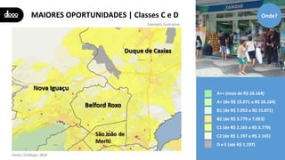 MAIORES OPORTUNIDADES | Classes C e D
A++ (mais de R$ 26.164)
A+ (de R$ 15.071 a R$ 26.164)
B1 (de R$ 7.053 a R$ 15.071)
B2 (de R$ 3.779 a 7.053)
C1 (de R$ 2.165 a R$ 3.779)
C2 (de R$ 1.197 a R$ 2.165)
D e E (até R$ 1.197)
Onde?
Exemplo ilustrativo
Dados OnMaps, IBGE
 