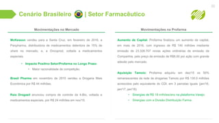 Cenário Brasileiro | Setor Farmacêutico
22
McKesson vendeu para a Santa Cruz, em fevereiro de 2016, a
Panpharma, distribuidora de medicamentos detentora de 15% de
share no mercado, e, a Oncoprod, voltada a medicamentos
especiais.
• Impacto Positivo Setor/Profarma no Longo Prazo:
• Maior racionalidade de competição;
Brasil Pharma em novembro de 2015 vendeu a Drogaria Mais
Econômica por R$ 44 milhões.
Raia Drogasil anunciou compra de controle da 4-Bio, voltada a
medicamentos especiais, por R$ 24 milhões em nov/15.
Movimentações no Mercado Movimentações na Profarma
Aumento de Capital: Profarma finalizou um aumento de capital,
em maio de 2016, com ingresso de R$ 140 milhões mediante
emissão de 23.328.707 novas ações ordinárias de emissão da
Companhia, pelo preço de emissão de R$6,00 por ação com grande
adesão pelo mercado.
Aquisição Tamoio: Profarma adquiriu em dez/15 os 50%
remanescentes da rede de drogarias Tamoio por R$ 130.0 milhões
acrescidos pelo equivalente do CDI, em 3 parcelas iguais (jan/16,
jan/17, jan/18).
• Sinergias de R$ 18 milhões/ano na plataforma Varejo;
• Sinergias com a Divisão Distribuição Farma.
 