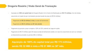 Drogaria Rosário | Visão Geral da Transação
12
• Aquisição de 100% do capital total da Drogaria Rosário S.A e Centro de Distribuição por R$ 173 milhões, livre de dívidas,
assumindo um capital de giro normalizado (provável ajuste de preço de R$ 50 milhões)
Pagamento de R$ 32 milhões à vista, na data de fechamento
Pagamento de R$ 91 milhões no 36º mês (bullet)
• Pagamento da parcela a prazo corrigida a 120% do CDI, podendo ser paga em ações
• Pagamento de R$ 15 milhões após 36 meses da data de fechamento (bullet), em caso de cumprimento do earn-out atrelado
ao faturamento acumulado no período (R$ 2,3 bilhões)
Aquisição de 100% do capital total por R$ 173 milhões,
sendo R$ 32 MM à vista e R$ 91 MM no 36º mês.
 