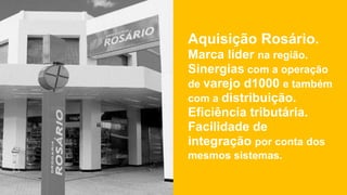 Aquisição Rosário.
Marca líder na região.
Sinergias com a operação
de varejo d1000 e também
com a distribuição.
Eficiência tributária.
Facilidade de
integração por conta dos
mesmos sistemas.
 