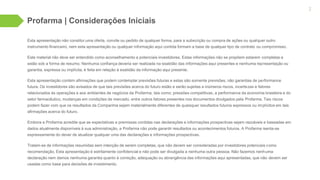 Esta apresentação não constitui uma oferta, convite ou pedido de qualquer forma, para a subscrição ou compra de ações ou qualquer outro
instrumento financeiro, nem esta apresentação ou qualquer informação aqui contida formam a base de qualquer tipo de contrato ou compromisso.
Este material não deve ser entendido como aconselhamento a potenciais investidores. Estas informações não se propõem estarem completas e
estão sob a forma de resumo. Nenhuma confiança deveria ser realizada na exatidão das informações aqui presentes e nenhuma representação ou
garantia, expressa ou implícita, é feita em relação à exatidão da informação aqui presente.
Esta apresentação contém afirmações que podem contemplar previsões futuras e estas são somente previsões, não garantias de performance
futura. Os investidores são avisados de que tais previsões acerca do futuro estão e serão sujeitas a inúmeros riscos, incertezas e fatores
relacionados às operações e aos ambientes de negócios da Profarma, tais como: pressões competitivas, a performance da economia brasileira e do
setor farmacêutico, mudanças em condições de mercado, entre outros fatores presentes nos documentos divulgados pela Profarma. Tais riscos
podem fazer com que os resultados da Companhia sejam materialmente diferentes de quaisquer resultados futuros expressos ou implícitos em tais
afirmações acerca do futuro.
Embora a Profarma acredite que as expectativas e premissas contidas nas declarações e informações prospectivas sejam razoáveis e baseadas em
dados atualmente disponíveis à sua administração, a Profarma não pode garantir resultados ou acontecimentos futuros. A Profarma isenta-se
expressamente do dever de atualizar qualquer uma das declarações e informações prospectivas.
Tratam-se de informações resumidas sem intenção de serem completas, que não devem ser consideradas por investidores potenciais como
recomendação. Esta apresentação é estritamente confidencial e não pode ser divulgada a nenhuma outra pessoa. Não fazemos nenhuma
declaração nem damos nenhuma garantia quanto à correção, adequação ou abrangência das informações aqui apresentadas, que não devem ser
usadas como base para decisões de investimento.
Profarma | Considerações Iniciais
2
 