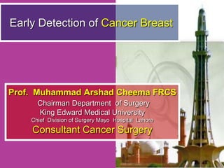 Early Detection of Cancer Breast  Prof.  Muhammad Arshad Cheema FRCS Chairman Department  of Surgery King Edward Medical University Chief  Division of Surgery Mayo  Hospital  Lahore Consultant Cancer Surgery 