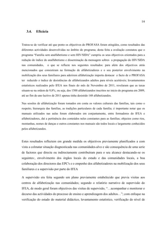 14
3.4. Eficácia
Tratou-se de verificar até que ponto os objectivos do PROFASA foram atingidos, como resultados das
diferentes actividades desenvolvidas no âmbito do programa; desta feita a avaliação constatou que o
programa “Família sem analfabetismo e sem HIV/SIDA” cumpriu os seus objectivos orientados para a
redução do índice do analfabetismo e disseminação da mensagem sobres a propagação do HIV/SIDA
nas comunidades, o que se reflecte nos seguintes resultados: para além dos objectivos atrás
mencionados que consistiram na formação de alfabetizadores e o seu posterior envolvimento na
mobilização dos seus familiares para aderirem alfabetização importa destacar o facto de o PROFASA
ter reduzido o índice de desistências de alfabetizandos adultos para níveis aceitáveis; levantamentos
estatísticos realizados pelo IFEA nos finais do mês de Novembro de 2011, revelaram que as taxas
situam-se na ordem de 9,8%, ou seja, dos 1500 alfabetizandos inscritos no inicio do programa em 2009,
até ao fim do ano lectivo de 2011 apenas tinha desistido 148 alfabetizandos.
Nas sessões de alfabetização foram tomados em conta os valores culturais das famílias, tais como o
respeito, hierarquia das famílias, as tradições particulares de cada família; é importante notar que os
manuais utilizados nas aulas foram elaborados em conjuntamente, entre formadores do IFEA e
alfabetizadores, daí a pertinência dos conteúdos neles constantes para as famílias; objectos como rios,
montanhas, nomes de danças e outros constantes nos manuais são todos locais e largamente conhecidos
pelos alfabetizandos.
Estes resultados reflectem em grande medida os objectivos previamente planificados a com
vista a colmatar situação diagnosticada nas comunidades-alvo e são consequência de uma serie
de factores que directa ou indirectamente contribuíram para o seu alcance destacando-se os
seguintes:, envolvimento dos órgãos locais do estado e das comunidades locais, a boa
colaboração dos directores das EPC's e o empenho dos alfabetizadores na mobilização dos seus
familiares e a supervisão por parte do IFEA
A supervisão era feita segundo um plano previamente estabelecido que previa visitas aos
centros de alfabetização nas comunidades; segundo o relatório narrativo de supervisão do
IFEA, de modo geral foram objectivos das visitas de supervisão, “…acompanhar e monitorar o
decurso das actividades do processo de ensino e aprendizagem dos adultos…”; com enfoque na
verificação do estado do material didáctico, levantamento estatístico, verificação do nível de
 