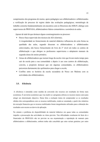 15
cumprimentos dos programas de ensino, apoio pedagógico aos alfabetizadores e alfabetizandos
e verificação do processo de registo dados das avaliações pedagógicas; metodologia de
trabalho consistiu fundamentalmente em encontros com os Directores dos SDEJT, diálogo com
supervisores do PROFASA, alfabetizadores lideres comunitários e assistência às aulas.
Apesar de tudo há que destacar alguns constrangimentos no processo:
 Houve fraca supervisão dos técnicos da AEA distritais;
A irregularidade no fornecimento de material didáctico influenciou de certa forma na
qualidade das aulas, segundo disseram os alfabetizadores e alfabetizandos
entrevistados, não houve fornecimento do livro do 2° nível em todos os centros de
alfabetização o que obrigou os professores supervisores a adoptarem manuais da
segunda classe do ensino primário;
 Atraso de alfabetizadores que moram longe da escola visto que levam muito tempo para
sair da escola para a sua comunidade e depois ir aos seus centros de alfabetização,
convém, a propósito destacar que em algumas comunidades, os alfabetizadores
percorrem diariamente dez quilómetros para chegar a escola;
 Conflito entre os horários da escola secundária de Nioce em Malema com as
actividades dos alfabetizadores;
3.5. Eficiência
A eficiência é entendida como medida da conversão dos recursos em resultados de forma mais
económica. É um termo económico que visa medir se o programa utilizou os recursos menos caros para
atingir um determinado objectivo. Desta feita a avaliação tratou de compreender se os resultados
obtidos têm correspondência com os recursos mobilizados, tendo-se constatado, a partir dos relatórios
de execução financeira que os recursos mobilizados foram integralmente utilizados para a obtenção dos
resultados sem recurso ao desvio de aplicação.
No entanto o problema de disponibilidade do material didáctico em quase todas as comunidades
impediu a prossecução das actividades no ritmo previsto. Tais dificuldades resultaram do facto de o
financiador do PROFASA não ter previsto na sua orçamentação a reprodução de manuais para
alfabetizadores e alfabetizandos, embora tenha sido concebido que estes seriam gratuitos; por outro
 