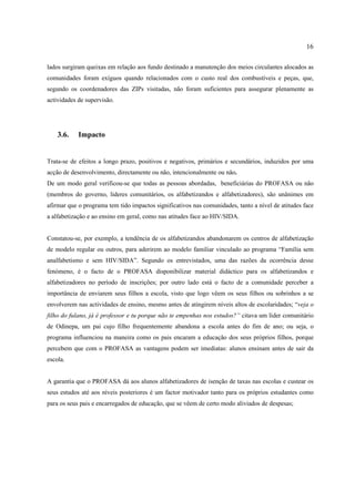 16
lados surgiram queixas em relação aos fundo destinado a manutenção dos meios circulantes alocados as
comunidades foram exíguos quando relacionados com o custo real dos combustíveis e peças, que,
segundo os coordenadores das ZIPs visitadas, não foram suficientes para assegurar plenamente as
actividades de supervisão.
3.6. Impacto
Trata-se de efeitos a longo prazo, positivos e negativos, primários e secundários, induzidos por uma
acção de desenvolvimento, directamente ou não, intencionalmente ou não.
De um modo geral verificou-se que todas as pessoas abordadas, beneficiárias do PROFASA ou não
(membros do governo, lideres comunitários, os alfabetizandos e alfabetizadores), são unânimes em
afirmar que o programa tem tido impactos significativos nas comunidades, tanto a nível de atitudes face
a alfabetização e ao ensino em geral, como nas atitudes face ao HIV/SIDA.
Constatou-se, por exemplo, a tendência de os alfabetizandos abandonarem os centros de alfabetização
de modelo regular ou outros, para aderirem ao modelo familiar vinculado ao programa “Família sem
analfabetismo e sem HIV/SIDA”. Segundo os entrevistados, uma das razões da ocorrência desse
fenómeno, é o facto de o PROFASA disponibilizar material didáctico para os alfabetizandos e
alfabetizadores no período de inscrições; por outro lado está o facto de a comunidade perceber a
importância de enviarem seus filhos a escola, visto que logo vêem os seus filhos ou sobrinhos a se
envolverem nas actividades de ensino, mesmo antes de atingirem níveis altos de escolaridades; “veja o
filho do fulano, já é professor e tu porque não te empenhas nos estudos?” citava um líder comunitário
de Odinepa, um pai cujo filho frequentemente abandona a escola antes do fim de ano; ou seja, o
programa influenciou na maneira como os pais encaram a educação dos seus próprios filhos, porque
percebem que com o PROFASA as vantagens podem ser imediatas: alunos ensinam antes de sair da
escola.
A garantia que o PROFASA dá aos alunos alfabetizadores de isenção de taxas nas escolas e custear os
seus estudos até aos níveis posteriores é um factor motivador tanto para os próprios estudantes como
para os seus pais e encarregados de educação, que se vêem de certo modo aliviados de despesas;
 