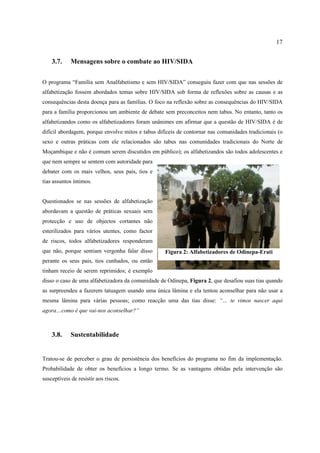 17
3.7. Mensagens sobre o combate ao HIV/SIDA
O programa “Família sem Analfabetismo e sem HIV/SIDA” conseguiu fazer com que nas sessões de
alfabetização fossem abordados temas sobre HIV/SIDA sob forma de reflexões sobre as causas e as
consequências desta doença para as famílias. O foco na reflexão sobre as consequências do HIV/SIDA
para a família proporcionou um ambiente de debate sem preconceitos nem tabus. No entanto, tanto os
alfabetizandos como os alfabetizadores foram unânimes em afirmar que a questão de HIV/SIDA é de
difícil abordagem, porque envolve mitos e tabus difíceis de contornar nas comunidades tradicionais (o
sexo e outras práticas com ele relacionados são tabus nas comunidades tradicionais do Norte de
Moçambique e não é comum serem discutidos em público); os alfabetizandos são todos adolescentes e
que nem sempre se sentem com autoridade para
debater com os mais velhos, seus pais, tios e
tias assuntos íntimos.
Questionados se nas sessões de alfabetização
abordavam a questão de práticas sexuais sem
protecção e uso de objectos cortantes não
esterilizados para vários utentes, como factor
de riscos, todos alfabetizadores responderam
que não, porque sentiam vergonha falar disso
perante os seus pais, tios cunhados, ou então
tinham receio de serem reprimidos; é exemplo
disso o caso de uma alfabetizadora da comunidade de Odinepa, Figura 2, que desafiou suas tias quando
as surpreendeu a fazerem tatuagem usando uma única lâmina e ela tentou aconselhar para não usar a
mesma lâmina para várias pessoas; como reacção uma das tias disse: “… te vimos nascer aqui
agora…como é que vai-nos aconselhar?”
3.8. Sustentabilidade
Tratou-se de perceber o grau de persistência dos benefícios do programa no fim da implementação.
Probabilidade de obter os benefícios a longo termo. Se as vantagens obtidas pela intervenção são
susceptíveis de resistir aos riscos.
Figura 2: Alfabetizadores de Odinepa-Erati
 