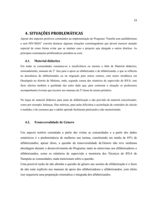 19
4. SITUAÇÕES PROBLEMÁTICAS
Apesar dos aspectos positivos constatados na implementação do Programa “Família sem analfabetismo
e sem HIV/SIDA” convém destacar algumas situações constrangedoras que devem merecer atenção
especial de como forma evitar que se repitam caso o projecto seja alargado a outros distritos. As
principais constatações problemáticas prendem-se com:
4.1. Material didáctico
Em todas as comunidades constatou-se a insuficiência ou mesmo a falta de Material didáctico,
nomeadamente, manuais do 2° Ano para o apoio ao alfabetizador e de alfabetizando, o que se reflectiu
na desistência de alfabetizandos ou na migração para outros centros, com maior incidência em
Omalapala no distrito de Malema, onde, segundo consta dos relatórios de supervisão do IFEA; este
facto afectou também a qualidade das aulas dado que, para contornar a situação os professores
acompanhantes tiveram que recorrer aos manuais da 2ª classe do ensino primário;
No leque de material didáctico para aulas de alfabetização a não previsão de material concretizador,
como por exemplo, balanças, fitas métricas, para aulas dificultou a assimilação de conteúdos de cálculo
e medidas; é de consenso que o adulto aprende facilmente praticando e não memorizando.
4.2. Transversalidade de Género
Um aspecto notório constatado a partir das visitas as comunidades e a partir dos dados
estatísticos é a predominância de mulheres nas turmas, constituindo em media de 85% de
alfabetizandos; apesar disso, a questão da transversalidade de Género não teve nenhuma
abordagem durante o desenvolvimento do Programa; tanto as entrevistas aos alfabetizadores e
alfabetizandos, como os relatórios de supervisão e monitoria dos Técnicos do IFEA de
Nampula as comunidades, nada mencionam sobre a questão.
Uma possível razão de não abordar a questão de género nas sessões de alfabetização é o facto
de não estar explícito nos manuais de apoio dos alfabetizadores e alfabetizandos; com efeito
isso requereria uma preparação sistemática e integrada dos alfabetizandos.
 