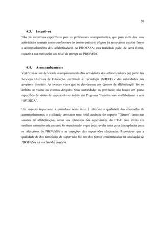 20
4.3. Incentivos
Não há incentivos específicos para os professores acompanhantes, que para além das suas
actividades normais como professores do ensino primário afectos às respectivas escolas fazem
o acompanhamento dos alfabetizadores do PROFASA; esta realidade pode, de certa forma,
reduzir a sua motivação seu nível de entrega ao PROFASA.
4.4. Acompanhamento
Verificou-se um deficiente acompanhamento das actividades dos alfabetizadores por parte dos
Serviços Distritais de Educação, Juventude e Tecnologia (SDEJT) e das autoridades dos
governos distritais. As poucas vezes que se deslocaram aos centros de alfabetização foi no
âmbito de visitas ou eventos dirigidos pelas autoridades da província; não houve um plano
específico de visitas de supervisão no âmbito do Programa “Família sem analfabetismo e sem
HIV/SIDA”.
Um aspecto importante a considerar neste item é referente a qualidade dos conteúdos de
acompanhamento; a avaliação constatou uma total ausência do aspecto ”Género” tanto nas
sessões de alfabetização, como nos relatórios dos supervisores do IFEA; com efeito em
nenhum momento este assunto foi mencionado o que pode revelar uma certa discrepância entre
os objectivos do PROFASA e as intenções das supervisões efectuadas. Recorde-se que a
qualidade de dos conteúdos de supervisão foi um dos pontos recomendados na avaliação do
PROFASA na sua fase de projecto.
 