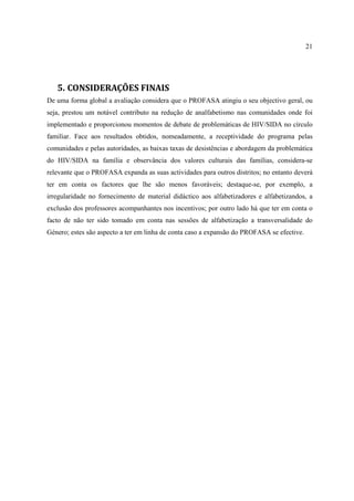 21
5. CONSIDERAÇÕES FINAIS
De uma forma global a avaliação considera que o PROFASA atingiu o seu objectivo geral, ou
seja, prestou um notável contributo na redução de analfabetismo nas comunidades onde foi
implementado e proporcionou momentos de debate de problemáticas de HIV/SIDA no círculo
familiar. Face aos resultados obtidos, nomeadamente, a receptividade do programa pelas
comunidades e pelas autoridades, as baixas taxas de desistências e abordagem da problemática
do HIV/SIDA na família e observância dos valores culturais das famílias, considera-se
relevante que o PROFASA expanda as suas actividades para outros distritos; no entanto deverá
ter em conta os factores que lhe são menos favoráveis; destaque-se, por exemplo, a
irregularidade no fornecimento de material didáctico aos alfabetizadores e alfabetizandos, a
exclusão dos professores acompanhantes nos incentivos; por outro lado há que ter em conta o
facto de não ter sido tomado em conta nas sessões de alfabetização a transversalidade do
Género; estes são aspecto a ter em linha de conta caso a expansão do PROFASA se efective.
 