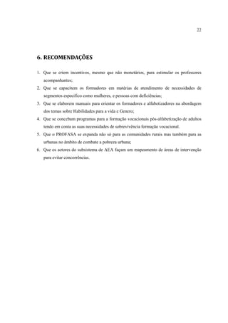 22
6. RECOMENDAÇÕES
1. Que se criem incentivos, mesmo que não monetários, para estimular os professores
acompanhantes;
2. Que se capacitem os formadores em matérias de atendimento de necessidades de
segmentos especifico como mulheres, e pessoas com deficiências;
3. Que se elaborem manuais para orientar os formadores e alfabetizadores na abordagem
dos temas sobre Habilidades para a vida e Genero;
4. Que se concebam programas para a formação vocacionais pós-alfabetização de adultos
tendo em conta as suas necessidades de sobrevivência formação vocacional.
5. Que o PROFASA se expanda não só para as comunidades rurais mas também para as
urbanas no âmbito de combate a pobreza urbana;
6. Que os actores do subsistema de AEA façam um mapeamento de áreas de intervenção
para evitar concorrências.
 