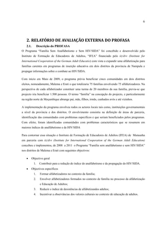 6
2. RELATÓRIO DE AVALIAÇÃO EXTERNA DO PROFASA
2.1. Descrição do PROFASA
O Programa “Família Sem Analfabetismo e Sem HIV/SIDA” foi concebido e desenvolvido pelo
Instituto de Formação de Educadores de Adultos, “IFEA” financiado pelo iiz/dvv (Institute for
International Cooperation of the German Adult Educatio) com vista a expandir uma alfabetização para
famílias carentes em programas de inserção educativa em dois distritos da província de Nampula e
propagar informações sobre o combate ao HIV/SIDA.
Com início em Maio de 2009, o programa prévia beneficiar cinco comunidades em dois distritos
eleitos, nomeadamente, Malema e Erati o que totalizaria 75 famílias envolvendo 75 alfabetizadores. Na
perspectiva de cada alfabetizador constituir uma turma de 20 membros da sua família, previa-se que
projecto iria beneficiar 1.500 pessoas. O termo “família” na concepção do projecto, e particularmente
na região norte de Moçambique abrange pai, mãe, filhos, irmãs, cunhados avós e até vizinhos.
A implementação do programa envolveu todos os actores locais tais como, instituições governamentais
a nível da província e dos distritos. O envolvimento consistiu na definição de áreas de parceria,
identificação das comunidades com problemas específicos e que seriam beneficiados pelos programas.
Com efeito, foram identificadas comunidades com problemas característicos que se resumem em
maiores índices de analfabetismo e de HIV/SIDA
Para contornar essa situação o Instituto de Formação de Educadores de Adultos (IFEA) de Mutaunha
em parceria com iiz/dvv (Institute for International Cooperation of the German Adult Education)
concebeu e implementou, de 2008 a 2011 o Programa “Família sem analfabetismo e sem HIV/SIDA”
nos distritos de Malema e Erati com seguintes objectivos:
 Objectivo geral
1. Contribuir para a redução do índice do analfabetismo e da propagação do HIV/SIDA.
 Objectivos específicos
1. Formar alfabetizadores no contexto da família;
2. Envolver alfabetizadores formados no contexto de família no processo da alfabetização
e Educação de Adultos;
3. Reduzir o índice de desistências de alfabetizandos adultos;
4. Incentivar a observâncias dos valores culturais no contexto de educação de adultos.
 