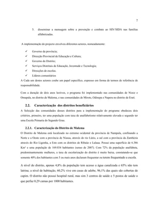 7
5. disseminar a mensagem sobre a prevenção e combate ao HIV/SIDA nas famílias
alfabetizadas.
A implementação do projecto envolveu diferentes actores, nomeadamente:
 Governo da província;
 Direcção Provincial de Educação e Cultura;
 Governo do Distrito;
 Serviços Distritais de Educação, Juventude e Tecnologia;
 Direcções de escolas.
 Líderes comunitários
A Cada um destes actores coube um papel específico, expresso em forma de termos de referência de
responsabilidade.
Com a duração de dois anos lectivos, o programa foi implementado nas comunidades de Nioce e
Omapala, no distrito de Malema, e nas comunidades de Mirote, Odinepa e Napera no distrito de Erati.
2.2. Caracterização dos distritos beneficiários
A Selecção das comunidades desses distritos para a implementação do programa obedeceu dois
critérios, primeiro, ter uma população com taxa de analfabetismo relativamente elevada e segundo ter
uma Escola Primaria do Segundo Grau.
2.2.1. Caracterização do Distrito de Malema
O Distrito de Malema está localizado no extremo ocidental da província de Nampula, confinando a
Norte e a Oeste com a província de Niassa, através do rio Lúrio, a sul com a província da Zambézia
através do Rio Ligonha, a Este com os distritos de Ribaúe e Lalaua. Possui uma superfície de 6.386
Km² e uma população de 169.034 habitantes (senso de 2007). Com 72% da população analfabeta,
predominantemente mulheres, a taxa de escolarização do distrito é muito baixa, constatando-se que
somente 40% dos habitantes com 5 ou mais anos declaram frequentar ou terem frequentado a escola.
A nível do distrito, apenas 4,8% da população tem acesso a água canalizada e 65% não tem
latrina; a nível de habitação, 60,2% vive em casas de adobe, 96,1% das quais são cobertas de
capim. O distrito não possui hospital rural, mas sim 3 centros de saúde e 5 postos de saúde o
que perfaz 0,29 camas por 1000 habitantes.
 