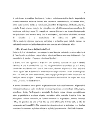 8
A agricultura é a actividade dominante e envolve a maioria das famílias locais. As principais
culturas alimentares do sector familiar, para consumo e comercialização são: mapira, milho,
arroz, feijão-nhemba, mandioca e amendoim, em ordem de importância. Hortícolas, algodão,
castanha de cajú e tabaco também são cultivadas, estas três últimas constituem as culturas de
rendimento mais importantes. Na produção de culturas alimentares, os factores limitantes são
má qualidade da terra (mais de 60%), falta de alfaias (40%), de adubos e fertilizantes, escassez
de sementes e a insuficiência de mão-de-obra (20% cada).
Não há muito investimento externo na agricultura e, as famílias usam métodos naturais ou
tradicionais e orgânicos (adubação orgânica) para aumentar a fertilidade dos solos..
2.2.2. Caracterização do Distrito de Erati
O distrito de Erati está localizado a Norte da província de Nampula, confinando Norte com a Província
de Cabo Delgado, através do rio Lúrio, a Sul com o distrito de Nacaroa, através do rio Mecuburi, a Este
com o distrito de Memba e a Oeste com o distrito de Mecuburi.
O distrito possui uma superfície de 5.751km² e uma população recenseada em 2007 de 259.560
habitantes. A taxa de analfabetismo é de 87% com predominância em mulheres que é de 95,6%;
somente 29% dos habitantes com 5 anos de idade ou mais, afirma ter frequentado ou estar a frequentar
a escola. Apenas 0,4% da população do distrito tem acesso a agua canalizada e 75,6% recorre a agua do
poço a céu aberto; em termos de saneamento, 75,6% da população não possui latrina e 97,8% vive me
habitações cobertas a capim. O distrito possui nove unidades sanitárias sem um hospital rural o que
perfaz 1,52 camas por 1000 habitantes.
A maioria das famílias locais pratica a agricultura como actividade dominante. As principais
culturas alimentares do sector familiar em ordem de importância são: mandioca, milho, mapira,
amendoim e feijão. Paralelamente a população do distrito pratica culturas comercializadas
sendo as principais as seguintes: algodão, amendoim, milho, castanha de caju e feijão. Na
produção de culturas alimentares, os factores limitantes são pragas (56%), falta de sementes
(46%), má qualidade de terra (36%), falta de hábito (36%),falta de terra (23%) e falta de
instrumentos agrícolas (20%). Não há muito investimento externo na agricultura e, as famílias
usam métodos naturais e orgânicos (adubação orgânica) para aumentar a fertilidade dos solos.
 