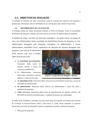 9
2.3. OBJECTVOS DA AVALIAÇÃO
A avaliação foi realizada com vista a determinar o grau de realização dos objectivos do Programa e
proporcionar informações sobre as viabilidades da sua extensão para outros distritos da província.
2.4. METODOLOGIA DA AVALIAÇÃO
A avaliação incluiu um estudo documental realizado no IFEA de Nampula, visitas às comunidades
beneficiárias do programa e diálogo com outros actores envolvidos na implementação do programa.
O trabalho de campo, com base em entrevistas individuais e em grupos focais, em grupos de
oito a dez alfabetizandos, foram concedidas aos beneficiários directos do programa, ou seja,
alfabetizandos abrangidas pelo programa, formadores de alfabetizadores e alunos
alfabetizadores, autoridades locais, responsáveis da educação dos distritos abrangidos pelo
programa, num total de 54 informantes
(Vide anexo1), com vista a recolher
dados diversos tais como:
a) As autoridades governamentais:
forneceram dados acerca de
aspectos formais e acerca da
relevância do PROFASA;
b) Os alfabetizadores: forneceram
dados sobre a formação, o material
didáctico e o decorrer das aulas.
c) As autoridades locais: forneceram dados acerca do seu envolvimento no processo e acerca da
motivação dos alfabetizandos.
d) Os alfabetizandos: forneceram dados relativos aos alfabetizadores e acerca das aulas e
pertinência do programa.
e) Todos informantes: forneceram dados acerca do enquadramento dos aspectos culturais e do
HIV/SIDA no processo da alfabetização, e o impacto do projecto nas comunidades.
Os dados foram recolhidos e analisados com base numa matriz de avaliação com critérios da Comissão
de Avaliação ao Desenvolvimento (DAC). (vide anexo 1). Ainda, foram analisados os seguintes
documentos, para obter de informações relativas a preparação execução e monitoria do projecto.
 Plano geral do programa;
Figura 1: Grupo focal em Malapala - Malema
 