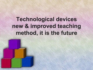 Technological devices
new & improved teaching
method, it is the future
 