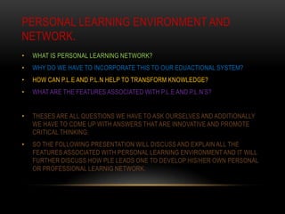PERSONAL LEARNING ENVIRONMENT AND
NETWORK.
•   WHAT IS PERSONAL LEARNING NETWORK?
•   WHY DO WE HAVE TO INCORPORATE THIS TO OUR EDUACTIONAL SYSTEM?
•   HOW CAN P.L.E AND P.L.N HELP TO TRANSFORM KNOWLEDGE?
•   WHAT ARE THE FEATURES ASSOCIATED WITH P.L.E AND P.L.N’S?


•   THESES ARE ALL QUESTIONS WE HAVE TO ASK OURSELVES AND ADDITIONALLY
    WE HAVE TO COME UP WITH ANSWERS THAT ARE INNOVATIVE AND PROMOTE
    CRITICAL THINKING.
•   SO THE FOLLOWING PRESENTATION WILL DISCUSS AND EXPLAIN ALL THE
    FEATURES ASSOCIATED WITH PERSONAL LEARNING ENVIRONMENT AND IT WILL
    FURTHER DISCUSS HOW PLE LEADS ONE TO DEVELOP HIS/HER OWN PERSONAL
    OR PROFESSIONAL LEARNIG NETWORK.
 