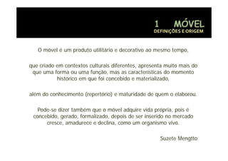 DEFINIÇÕES E ORIGEM


   O móvel é um produto utilitário e decorativo ao mesmo tempo,

que criado em contextos culturais diferentes, apresenta muito mais do
 que uma forma ou uma função, mas as características do momento
           histórico e que foi co ceb do e materializado,
             s ó co em       o concebido       a e a ado,

além do conhecimento (repertório) e maturidade de quem o elaborou.

   Pode-
   Pode-se dizer também que o móvel adquire vida própria, pois é
 concebido, gerado, formalizado,
 concebido gerado formalizado depois de ser inserido no mercado
      cresce, amadurece e declina, como um organismo vivo.

                                                     Suzete Mengtto
 
