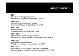 2008
Doutorado em Design e Arquitetura
Faculdade de Arquitetura e Urbanismo, FAUUSP
1999 - 2002
Mestrado em Engenharia de Produção
Universidade Federal de Santa Catarina, UFSC
1995 - 1996
Aperfeiçoamento
Scuola Politecnica de Design, SPD - Itália
1993 – 1993
Especialização em Metodologia Científica
Faculdade de Ciências Humanas e Sociais de Curitiba, FCHSC
1980 - 1983
Graduação em Artes Plásticas.
Faculdade de Educação Musical do Paraná, FEMP
1973 - 1977
Ensino Médio (2º grau). Curso Técnico em Decorações
Centro Federal de Educação Tecnológica do Paraná, CEFET-PR
 