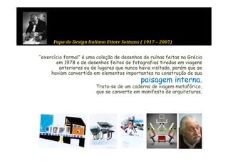 Papa do Design Italiano Ettore Sottsass ( 1917 – 2007)
        p         g                           (            )


“exercício formal” é uma coleção de desenhos de ruínas feitas na Grécia
       em 1978 e de desenhos feitos de fotografias tiradas em viagens
         anteriores ou de lugares que nunca havia visitado, porém que se
     haviam convertido em elementos importantes na construção de sua
                                             paisagem interna.
                                                      interna
                         Trata-se de um caderno de viagem metafórico,
                         que se converte em manifesto de arquiteturas.
 
