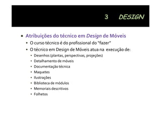 Atribuições do técnico em Design de Móveis
 O curso técnico é do profissional do  fazer
 O curso técnico é do profissional do “fazer”
 O técnico em Design de Móveis atua na  execução de:
  ▪   Desenhos (plantas, perspectivas, projeções)
                 (p     ,p p         ,p j ç )
  ▪   Detalhamento de móveis
  ▪   Documentação técnica
  ▪   Maquetes
  ▪   Ilustrações
  ▪   Biblioteca de módulos
  ▪   Memoriais descritivos
  ▪   Folhetos
 