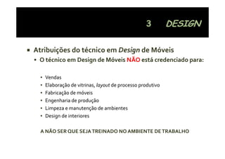 Atribuições do técnico em Design de Móveis
 O técnico em Design de Móveis NÃO
 O técnico em Design de Móveis NÃO está credenciado para:

  ▪   Vendas
  ▪   Elaboração de vitrinas, layout de processo produtivo
      Elaboração de vitrinas, layout de processo produtivo
  ▪   Fabricação de móveis
  ▪   Engenharia de produção
  ▪   Limpeza e manutenção de ambientes
  ▪   Design de interiores

  A NÃO SER QUE SEJA TREINADO NO AMBIENTE DE TRABALHO
 