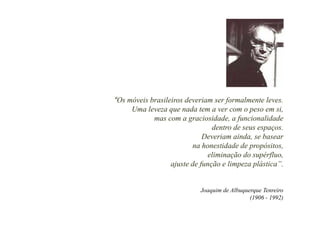 “Os móveis brasileiros deveriam ser formalmente leves.
     Uma leveza que nada tem a ver com o peso em si,
                 q                          p
            mas com a graciosidade, a funcionalidade
                                dentro de seus espaços.
                             Deveriam ainda, se basear
                         na honestidade de propósitos,
                               eliminação do supérfluo,
                  ajuste de função e limpeza plástica”.
                                             plástica


                            Joaquim de Albuquerque Tenreiro
                                              (1906 - 1992)
 