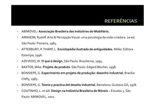 ABIMÓVEL‐ Associação Brasileira das Indústrias do Mobiliário.
ARNHEIM, Rudolf. Arte & Percepção Visual: uma psicologia da visão criadora. 2a ed. 
São Paulo: Pioneira, 1984. 
Sã     l               8
ATTERBURY, P. THARP, L. Enciclopédia ilustrada de antiguidades. Milão: Editora 
Estampa, 1996.
E t       6
AZEVEDO, W. O que é design. São Paulo: Brasiliense, 1994.
BAXTER, Mike. Projeto de produto. São Paulo: Edgard Blücher, 1998.
BAXTER  Mike  Projeto de produto  São Paulo: Edgard Blücher  1998
BONSIEPE, G. Experimento em projeto de produção: desenho industrial. Brasília: 
CNPq, 1983. 
CNPq  1983  
BONSIEPE, G. Teoria y practica del deseño industrial. Barcelona: Gustavo Gili, 1978.
COUTINHO, L. et alli. Design na Indústria Brasileira de Móveis – Estudos 3. São 
                      Design na Indústria Brasileira de Móveis 
Paulo: ABIMOVEL, 2001.
 