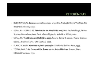 RYBCZYNSKI, W. Casa: pequena história de uma idéia. Tradução Betina Von Staa. Rio 
de Janeiro: Record, 1996.
de Janeiro: Record  1996
SENAI. RS. SEBRAE. RS. Tendências em Mobiliário 2005 / Ana Paula Valduga, Taiane 
Scotton. Bento Gonçalves: Centro Tecnológico do Mobiliário SENAI, 2004.
Scotton  Bento Gonçalves: Centro Tecnológico do Mobiliário SENAI  2004
SENAI. RS. Tendências em Mobiliário 2007. Renato Bernardi (coord.) Taiane Scotton 
(coord.). Brasília: SENAI DN. SEBRAE, 2006.
(coord.). Brasília: SENAI‐DN. SEBRAE, 2006.
SLACK, N. et alli. Administração da produção. São Paulo: Editora Atlas, 1999.
TOSTO , PABLO. La Composición Áurea em las Artes Plásticas. Buenos Aires: 
      ,              p
Editorial Poseidon, 1950.
 