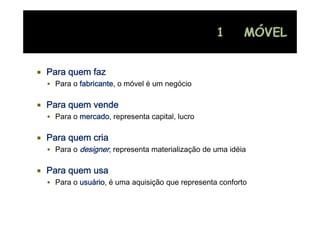Para quem faz
 Para o fabricante, o móvel é um negócio
                                   g

Para quem vende
 Para o mercado, representa capital, lucro

Para quem cria
 Para o designer, representa materialização de uma idéia

Para quem usa
 Para o usuário, é uma aquisição que representa conforto
 