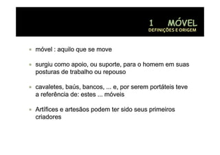 DEFINIÇÕES E ORIGEM



móvel : aquilo que se move

surgiu como apoio, ou suporte, para o homem em suas
posturas de trabalho ou repouso

cavaletes, baús, bancos, ... e, por serem portáteis teve
a referência de: estes ... móveis

Artífices e artesãos podem ter sido seus p
                     p                   primeiros
criadores
 