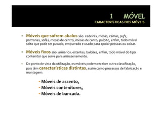 CARACTERÍSTICAS DOS MÓVEIS



Móveis que sofrem abalos são: cadeiras, mesas, camas, pufs, 
poltronas, sofás, mesas de centro, mesas de canto, púlpito, enfim, todo móvel 
solto que pode ser puxado, empurrado e usado para apoiar pessoas ou coisas.
solto que pode ser puxado  empurrado e usado para apoiar pessoas ou coisas

Móveis fixos são: armários, estantes, balcões, enfim, todo móvel do tipo 
contenitor que serve para armazenamento
           que serve para armazenamento.

Do ponto de vista da utilização, os móveis podem receber outra classificação, 
pois têm características distintas, assim como processos de fabricação e 
p                                         ,           p                     ç
montagem:

          Móveis de assento,
          Móveis contenitores,
          Móveis de bancada.
 
