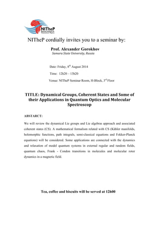  
	
  	
  	
  NITheP cordially invites you to a seminar by:
Prof. Alexander Gorokhov
Samara	
  State	
  University,	
  Russia	
  
	
  
Date: Friday, 8th
August 2014
Time: 12h20 – 13h20
Venue: NITheP Seminar Room, H-Block, 3rd
Floor
TITLE: Dynamical	
  Groups,	
  Coherent	
  States	
  and	
  Some	
  of	
  
their	
  Applications	
  in	
  Quantum	
  Optics	
  and	
  Molecular	
  
Spectroscop	
  	
  
ABSTARCT:
We will review the dynamical Lie groups and Lie algebras approach and associated
coherent states (CS). A mathematical formalism related with CS (Kȁhler manifolds,
holomorphic functions, path integrals, semi-classical equations and Fokker-Planck
equations) will be considered. Some applications are connected with the dynamics
and relaxation of model quantum systems in external regular and random fields,
quantum chaos, Frank - Condon transitions in molecules and molecular rotor
dynamics in a magnetic field.
	
  
	
  
Tea, coffee and biscuits will be served at 12h00
 