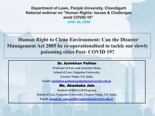 Human Right to Clean Environment: Can the Disaster
Management Act 2005 be re-operationalised to tackle our slowly
poisoning cities Post- COVID 19?
Dr. Azimkhan Pathan
Professor of Law and Associate Dean,
School of Law, Galgotias University,
Greater Noida, UP, India.
Email: azimkhan.pathan@galgotiasuniveersity.edu.in.
Ms. Akanksha Jain
Student of BBALLB Program,
School of Law, Galgotias University, Greater Noida, UP, India.
Email: akanksha_jain.gsolllb@galgotiasuniversity.edu.in.
Department of Laws, Panjab University, Chandigarh
National webinar on "Human Rights: Issues & Challenges
amid COVID-19"
JUNE 10, 2020
 